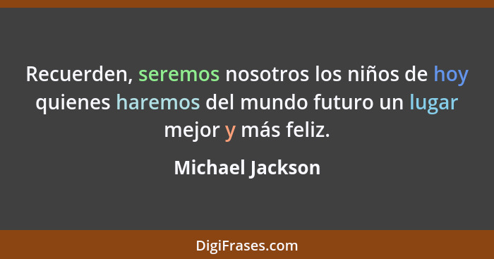 Recuerden, seremos nosotros los niños de hoy quienes haremos del mundo futuro un lugar mejor y más feliz.... - Michael Jackson