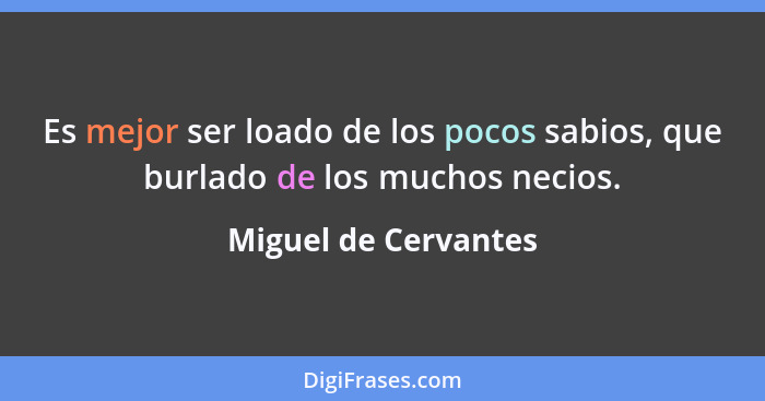 Es mejor ser loado de los pocos sabios, que burlado de los muchos necios.... - Miguel de Cervantes