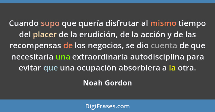 Cuando supo que quería disfrutar al mismo tiempo del placer de la erudición, de la acción y de las recompensas de los negocios, se dio c... - Noah Gordon