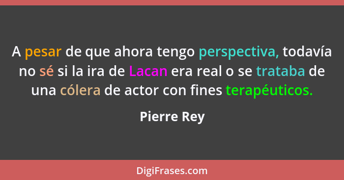 A pesar de que ahora tengo perspectiva, todavía no sé si la ira de Lacan era real o se trataba de una cólera de actor con fines terapéuti... - Pierre Rey