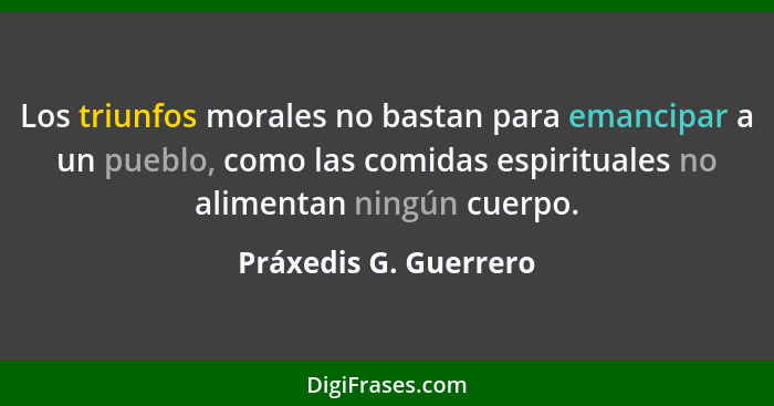 Los triunfos morales no bastan para emancipar a un pueblo, como las comidas espirituales no alimentan ningún cuerpo.... - Práxedis G. Guerrero