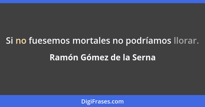 Si no fuesemos mortales no podríamos llorar.... - Ramón Gómez de la Serna