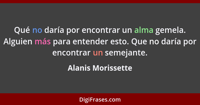 Qué no daría por encontrar un alma gemela. Alguien más para entender esto. Que no daría por encontrar un semejante.... - Alanis Morissette