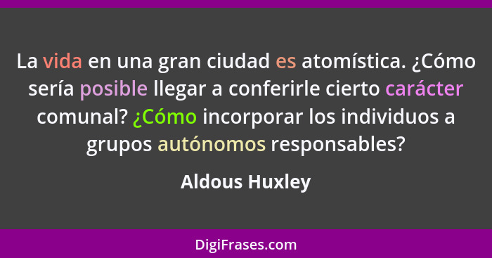 La vida en una gran ciudad es atomística. ¿Cómo sería posible llegar a conferirle cierto carácter comunal? ¿Cómo incorporar los indivi... - Aldous Huxley