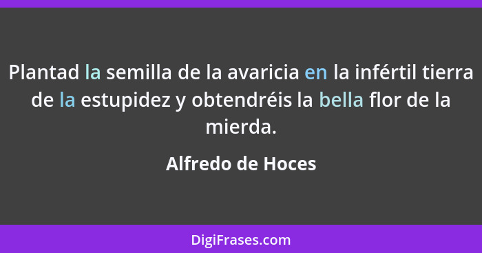 Plantad la semilla de la avaricia en la infértil tierra de la estupidez y obtendréis la bella flor de la mierda.... - Alfredo de Hoces