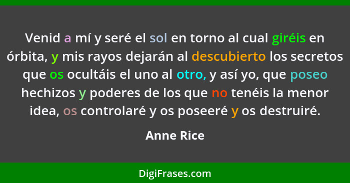 Venid a mí y seré el sol en torno al cual giréis en órbita, y mis rayos dejarán al descubierto los secretos que os ocultáis el uno al otro... - Anne Rice