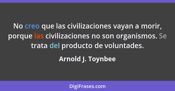 No creo que las civilizaciones vayan a morir, porque las civilizaciones no son organismos. Se trata del producto de voluntades.... - Arnold J. Toynbee