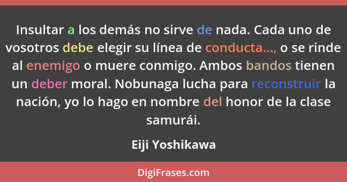 Insultar a los demás no sirve de nada. Cada uno de vosotros debe elegir su línea de conducta..., o se rinde al enemigo o muere conmig... - Eiji Yoshikawa