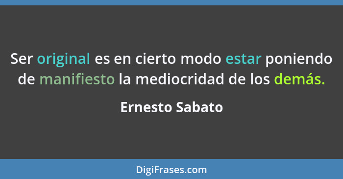 Ser original es en cierto modo estar poniendo de manifiesto la mediocridad de los demás.... - Ernesto Sabato