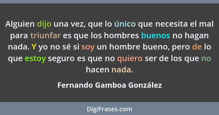 Alguien dijo una vez, que lo único que necesita el mal para triunfar es que los hombres buenos no hagan nada. Y yo no sé si... - Fernando Gamboa González