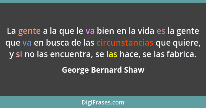 La gente a la que le va bien en la vida es la gente que va en busca de las circunstancias que quiere, y si no las encuentra, se... - George Bernard Shaw