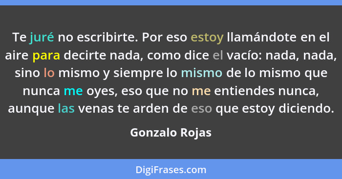 Te juré no escribirte. Por eso estoy llamándote en el aire para decirte nada, como dice el vacío: nada, nada, sino lo mismo y siempre... - Gonzalo Rojas