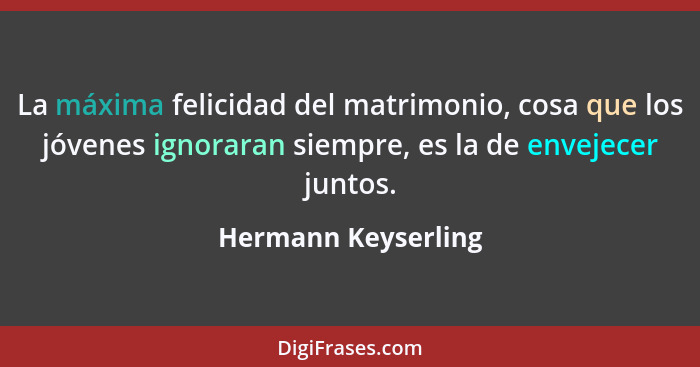 La máxima felicidad del matrimonio, cosa que los jóvenes ignoraran siempre, es la de envejecer juntos.... - Hermann Keyserling