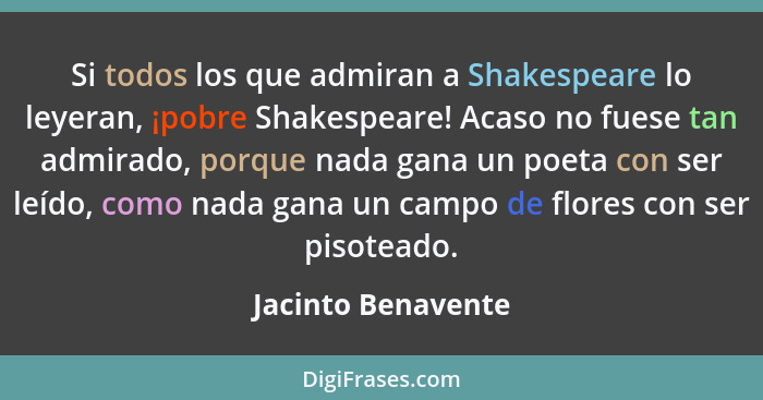 Si todos los que admiran a Shakespeare lo leyeran, ¡pobre Shakespeare! Acaso no fuese tan admirado, porque nada gana un poeta con... - Jacinto Benavente