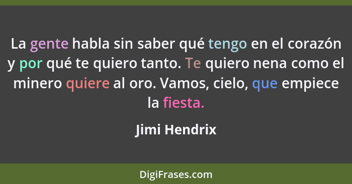 La gente habla sin saber qué tengo en el corazón y por qué te quiero tanto. Te quiero nena como el minero quiere al oro. Vamos, cielo,... - Jimi Hendrix