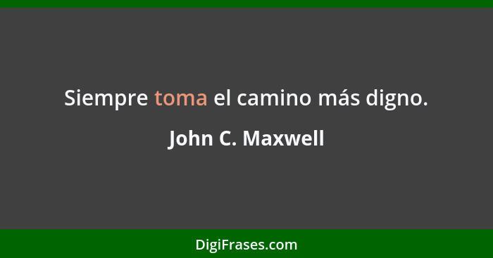 Siempre toma el camino más digno.... - John C. Maxwell