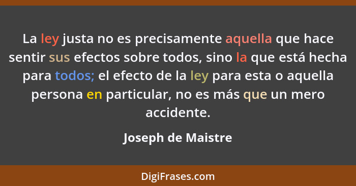 La ley justa no es precisamente aquella que hace sentir sus efectos sobre todos, sino la que está hecha para todos; el efecto de l... - Joseph de Maistre