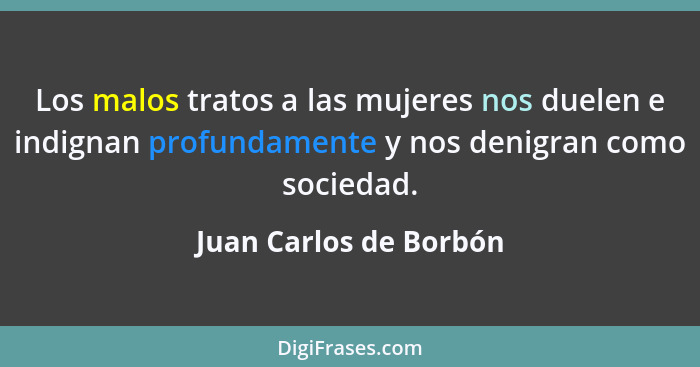 Los malos tratos a las mujeres nos duelen e indignan profundamente y nos denigran como sociedad.... - Juan Carlos de Borbón