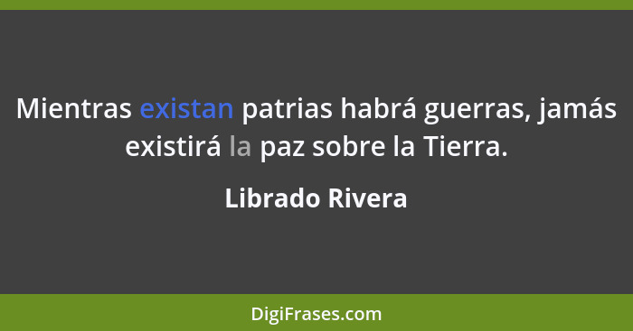 Mientras existan patrias habrá guerras, jamás existirá la paz sobre la Tierra.... - Librado Rivera