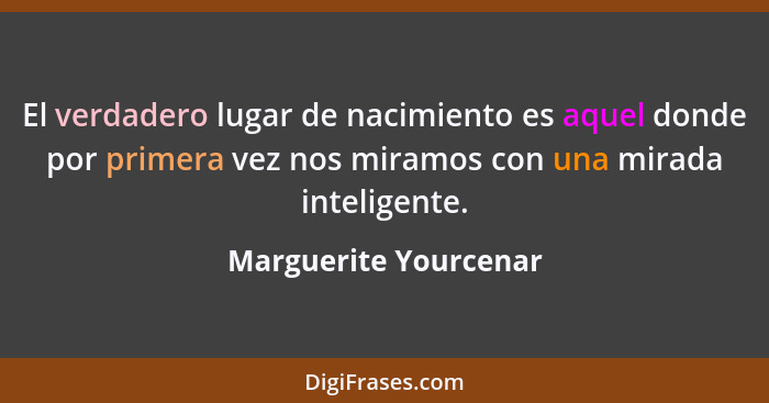 El verdadero lugar de nacimiento es aquel donde por primera vez nos miramos con una mirada inteligente.... - Marguerite Yourcenar