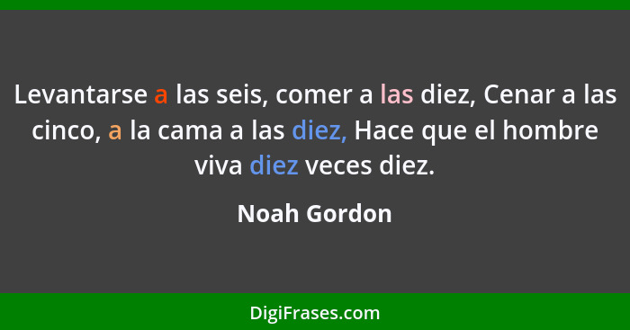 Levantarse a las seis, comer a las diez, Cenar a las cinco, a la cama a las diez, Hace que el hombre viva diez veces diez.... - Noah Gordon