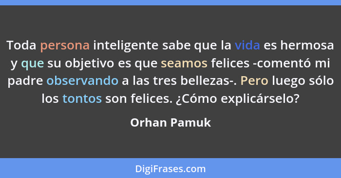 Toda persona inteligente sabe que la vida es hermosa y que su objetivo es que seamos felices -comentó mi padre observando a las tres bel... - Orhan Pamuk