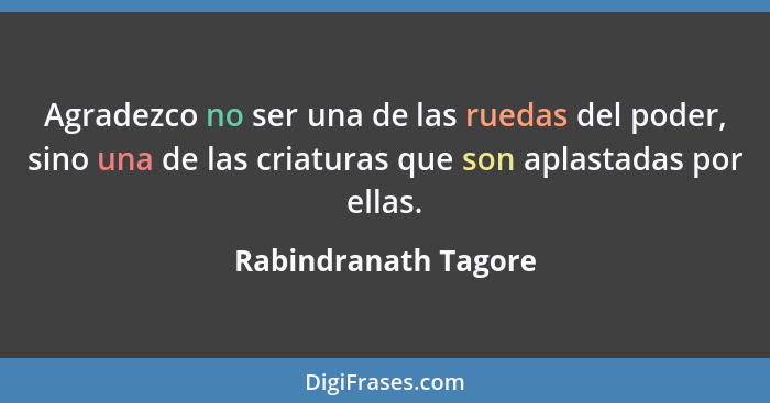 Agradezco no ser una de las ruedas del poder, sino una de las criaturas que son aplastadas por ellas.... - Rabindranath Tagore