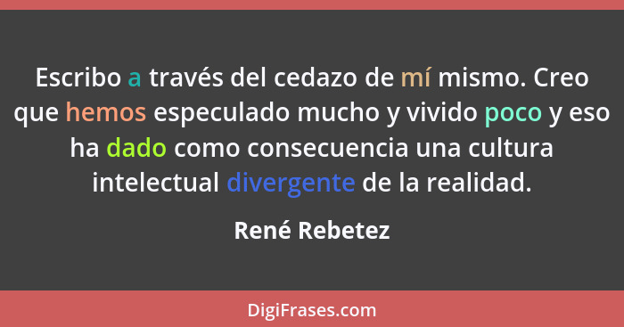 Escribo a través del cedazo de mí mismo. Creo que hemos especulado mucho y vivido poco y eso ha dado como consecuencia una cultura inte... - René Rebetez