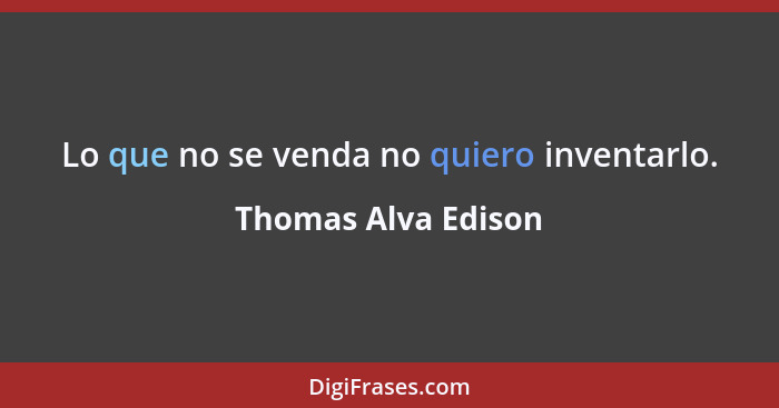 Lo que no se venda no quiero inventarlo.... - Thomas Alva Edison