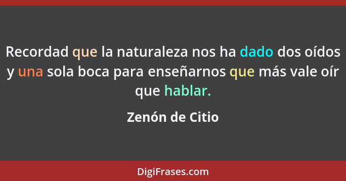 Recordad que la naturaleza nos ha dado dos oídos y una sola boca para enseñarnos que más vale oír que hablar.... - Zenón de Citio