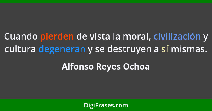 Cuando pierden de vista la moral, civilización y cultura degeneran y se destruyen a sí mismas.... - Alfonso Reyes Ochoa