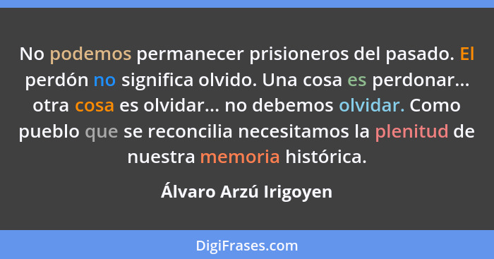 No podemos permanecer prisioneros del pasado. El perdón no significa olvido. Una cosa es perdonar... otra cosa es olvidar... no... - Álvaro Arzú Irigoyen