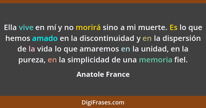 Ella vive en mí y no morirá sino a mi muerte. Es lo que hemos amado en la discontinuidad y en la dispersión de la vida lo que amaremo... - Anatole France