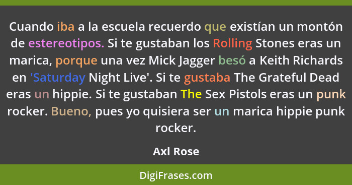 Cuando iba a la escuela recuerdo que existían un montón de estereotipos. Si te gustaban los Rolling Stones eras un marica, porque una vez M... - Axl Rose