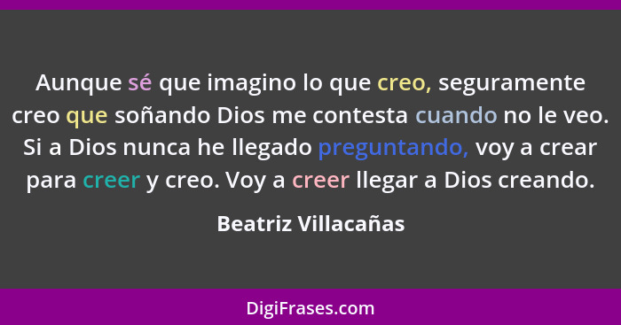 Aunque sé que imagino lo que creo, seguramente creo que soñando Dios me contesta cuando no le veo. Si a Dios nunca he llegado pre... - Beatriz Villacañas