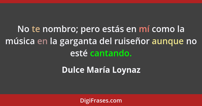 No te nombro; pero estás en mí como la música en la garganta del ruiseñor aunque no esté cantando.... - Dulce María Loynaz