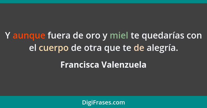 Y aunque fuera de oro y miel te quedarías con el cuerpo de otra que te de alegría.... - Francisca Valenzuela