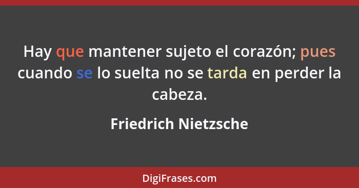 Hay que mantener sujeto el corazón; pues cuando se lo suelta no se tarda en perder la cabeza.... - Friedrich Nietzsche