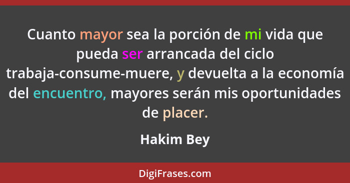 Cuanto mayor sea la porción de mi vida que pueda ser arrancada del ciclo trabaja-consume-muere, y devuelta a la economía del encuentro, ma... - Hakim Bey