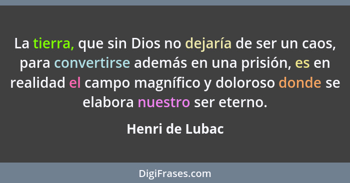 La tierra, que sin Dios no dejaría de ser un caos, para convertirse además en una prisión, es en realidad el campo magnífico y doloro... - Henri de Lubac