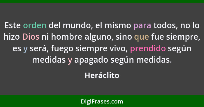 Este orden del mundo, el mismo para todos, no lo hizo Dios ni hombre alguno, sino que fue siempre, es y será, fuego siempre vivo, prendido... - Heráclito