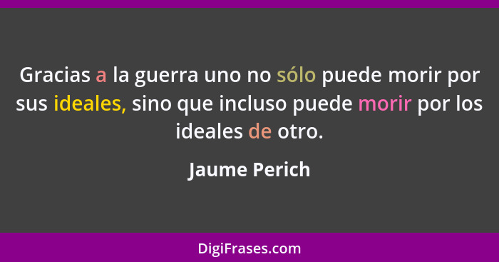 Gracias a la guerra uno no sólo puede morir por sus ideales, sino que incluso puede morir por los ideales de otro.... - Jaume Perich