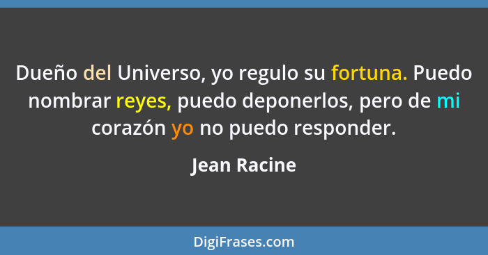 Dueño del Universo, yo regulo su fortuna. Puedo nombrar reyes, puedo deponerlos, pero de mi corazón yo no puedo responder.... - Jean Racine