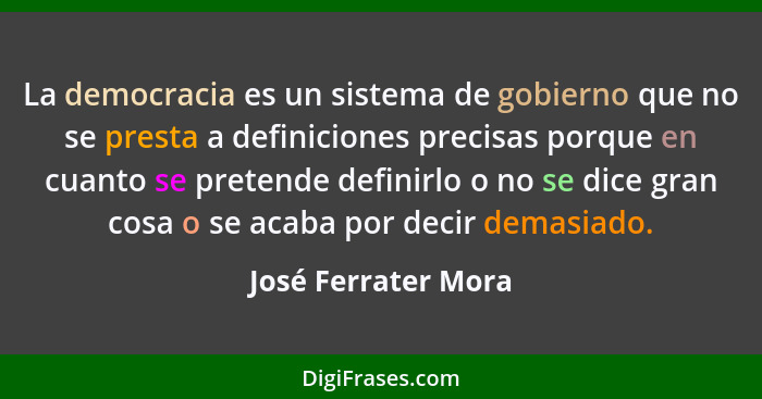 La democracia es un sistema de gobierno que no se presta a definiciones precisas porque en cuanto se pretende definirlo o no se d... - José Ferrater Mora
