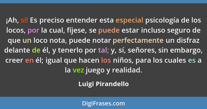 ¡Ah, sí! Es preciso entender esta especial psicología de los locos, por la cual, fíjese, se puede estar incluso seguro de que un lo... - Luigi Pirandello