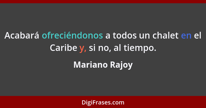 Acabará ofreciéndonos a todos un chalet en el Caribe y, si no, al tiempo.... - Mariano Rajoy