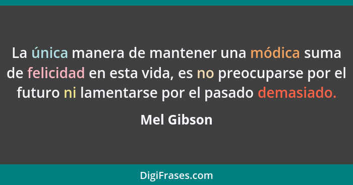 La única manera de mantener una módica suma de felicidad en esta vida, es no preocuparse por el futuro ni lamentarse por el pasado demasi... - Mel Gibson