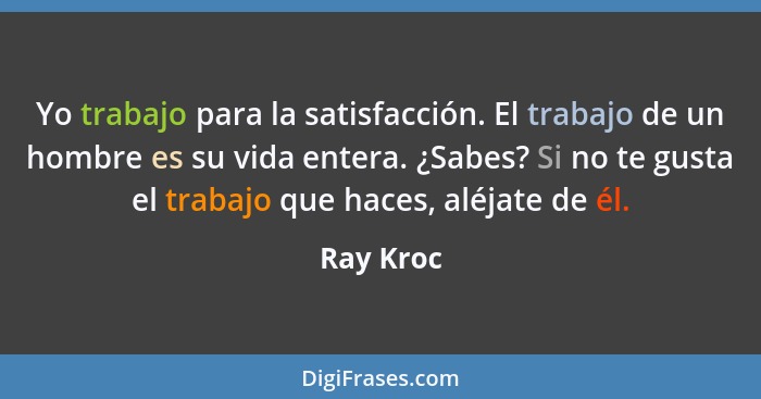 Yo trabajo para la satisfacción. El trabajo de un hombre es su vida entera. ¿Sabes? Si no te gusta el trabajo que haces, aléjate de él.... - Ray Kroc