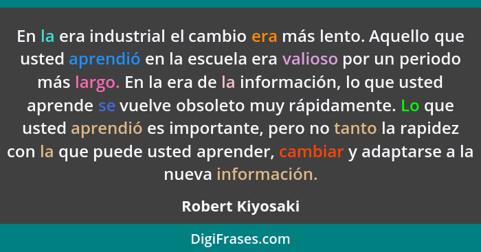 En la era industrial el cambio era más lento. Aquello que usted aprendió en la escuela era valioso por un periodo más largo. En la e... - Robert Kiyosaki