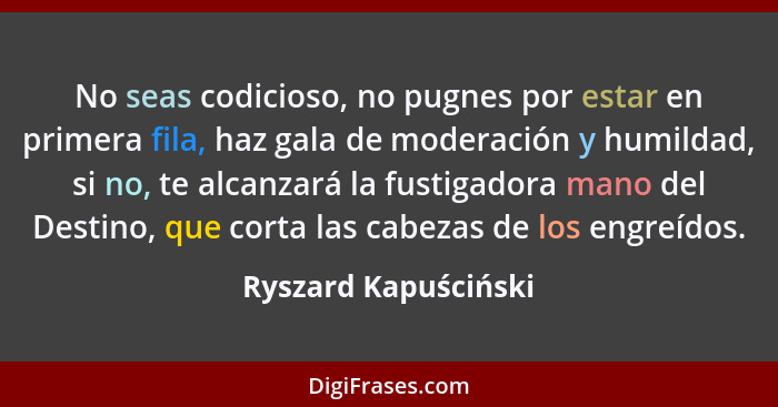 No seas codicioso, no pugnes por estar en primera fila, haz gala de moderación y humildad, si no, te alcanzará la fustigadora ma... - Ryszard Kapuściński